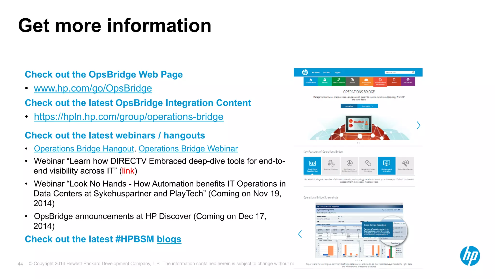 Get more information 
Check out the OpsBridge Web Page 
• www.hp.com/go/OpsBridge 
Check out the latest OpsBridge Integration Content 
• https://hpln.hp.com/group/operations-bridge 
Check out the latest webinars / hangouts 
• Operations Bridge Hangout, Operations Bridge Webinar 
• Webinar “Learn how DIRECTV Embraced deep-dive tools for end-to-end 
visibility across IT” (link) 
• Webinar “Look No Hands - How Automation benefits IT Operations in 
Data Centers at Sykehuspartner and PlayTech” (Coming on Nov 19, 
2014) 
• OpsBridge announcements at HP Discover (Coming on Dec 17, 
2014) 
Check out the latest #HPBSM blogs 
© Copyright 2014 Hewlett-Packard Development Company, L.P. The information contained herein is subject to change 44 without notice. 
 