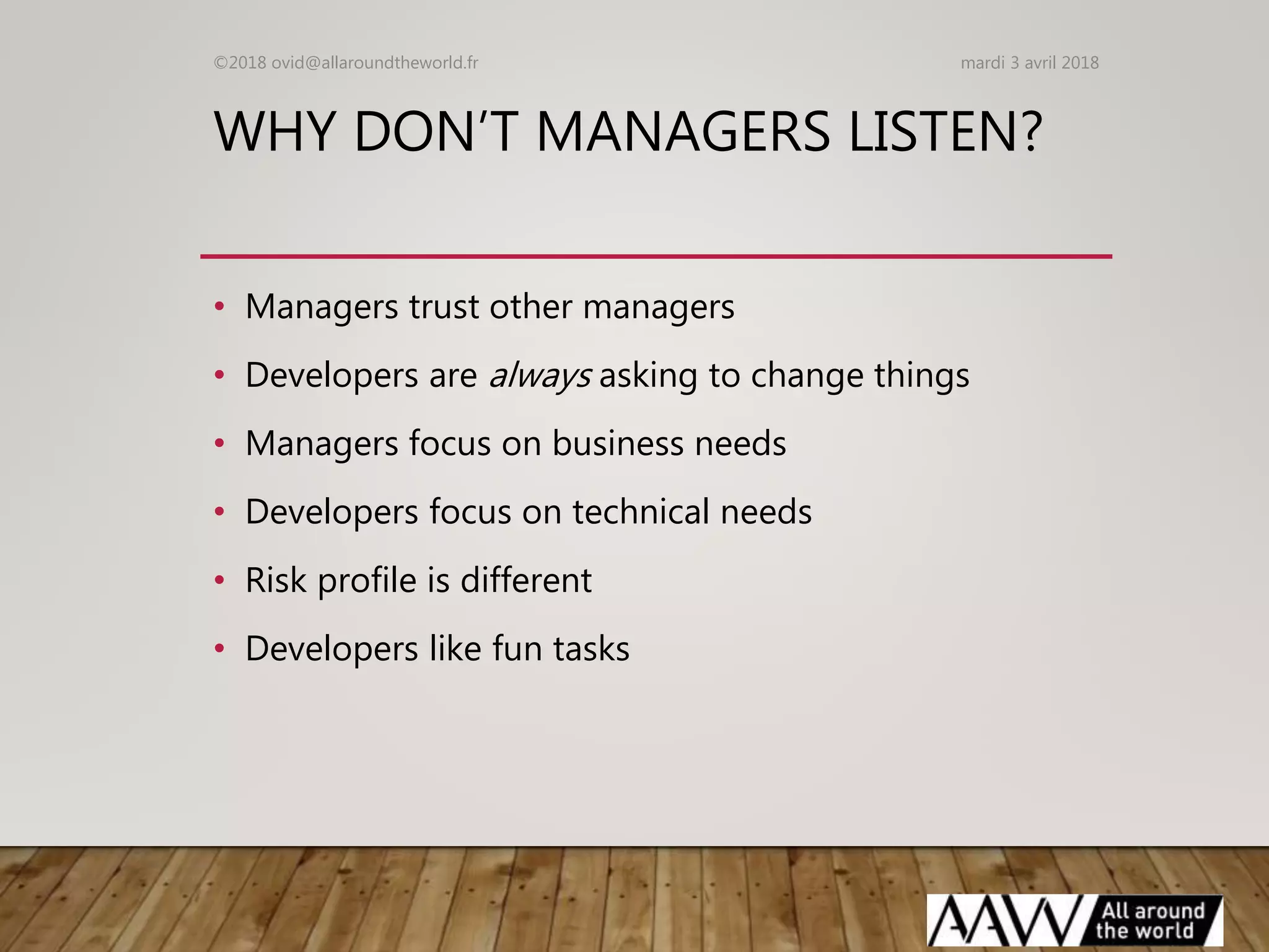WHY DON’T MANAGERS LISTEN?
• Managers trust other managers
• Developers are always asking to change things
• Managers focus on business needs
• Developers focus on technical needs
• Risk profile is different
• Developers like fun tasks
mardi 3 avril 2018©2018 ovid@allaroundtheworld.fr
 