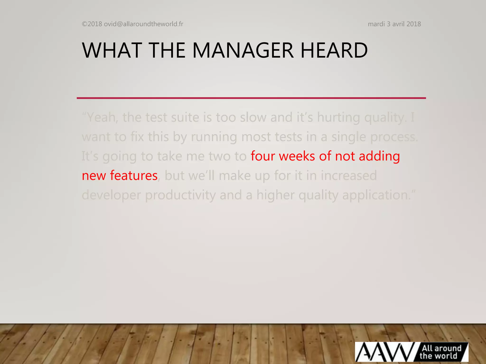 WHAT THE MANAGER HEARD
“Yeah, the test suite is too slow and it’s hurting quality. I
want to fix this by running most tests in a single process.
It’s going to take me two to four weeks of not adding
new features, but we’ll make up for it in increased
developer productivity and a higher quality application.”
mardi 3 avril 2018©2018 ovid@allaroundtheworld.fr
 