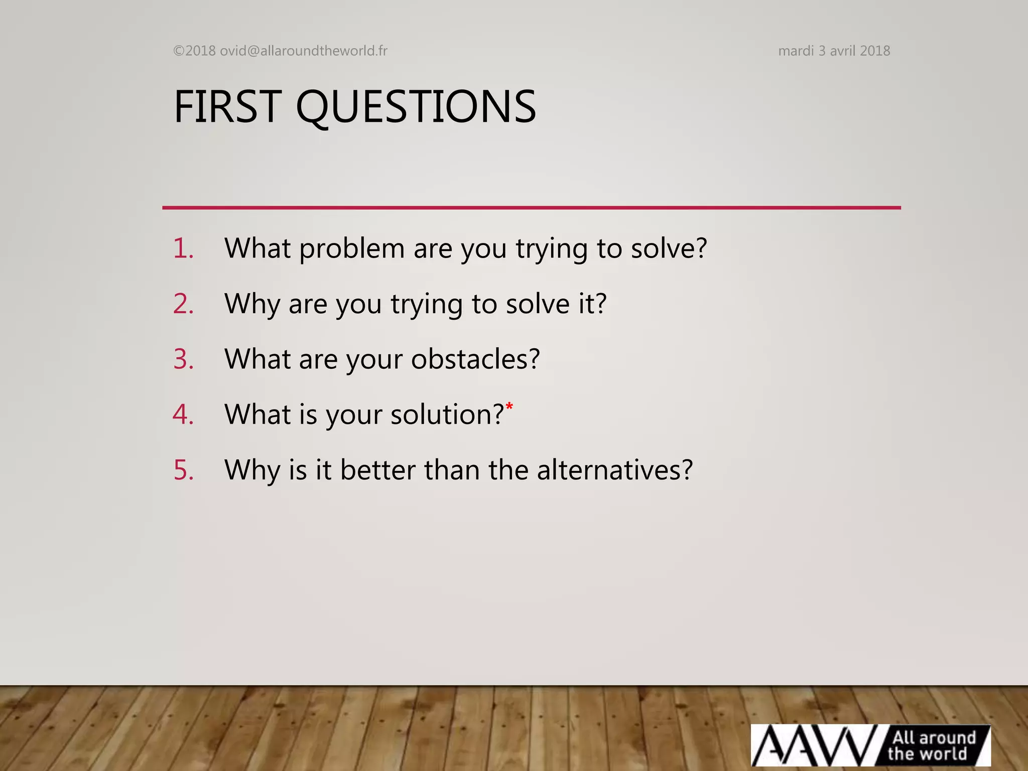 FIRST QUESTIONS
1. What problem are you trying to solve?
2. Why are you trying to solve it?
3. What are your obstacles?
4. What is your solution?*
5. Why is it better than the alternatives?
mardi 3 avril 2018©2018 ovid@allaroundtheworld.fr
 
