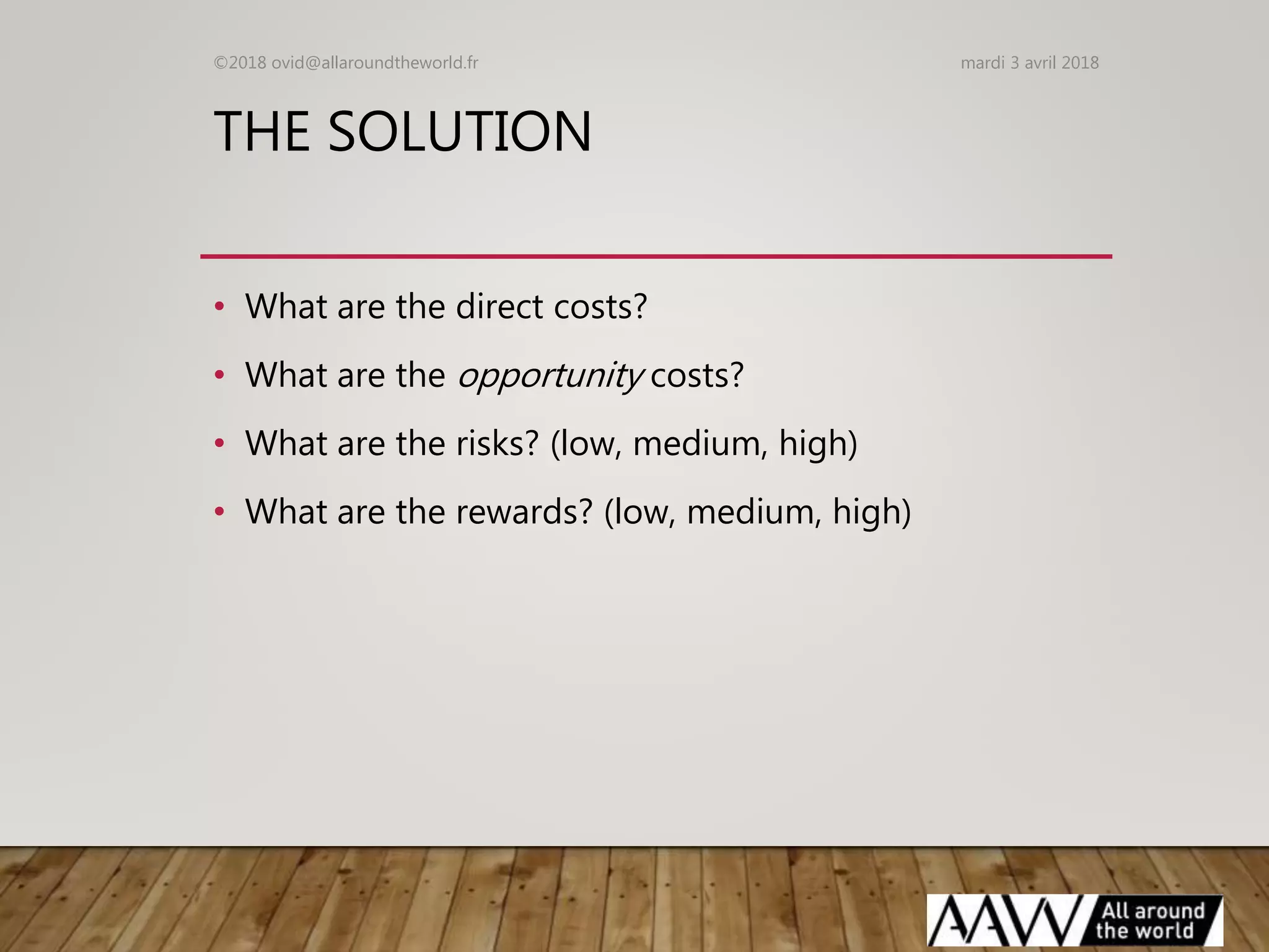 THE SOLUTION
• What are the direct costs?
• What are the opportunity costs?
• What are the risks? (low, medium, high)
• What are the rewards? (low, medium, high)
mardi 3 avril 2018©2018 ovid@allaroundtheworld.fr
 
