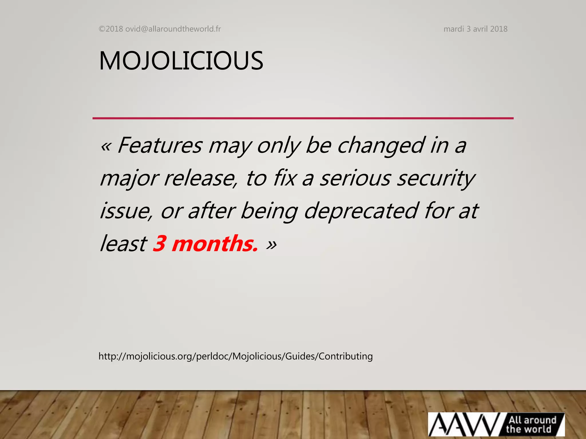 MOJOLICIOUS
« Features may only be changed in a
major release, to fix a serious security
issue, or after being deprecated for at
least 3 months. »
mardi 3 avril 2018©2018 ovid@allaroundtheworld.fr
http://mojolicious.org/perldoc/Mojolicious/Guides/Contributing
 