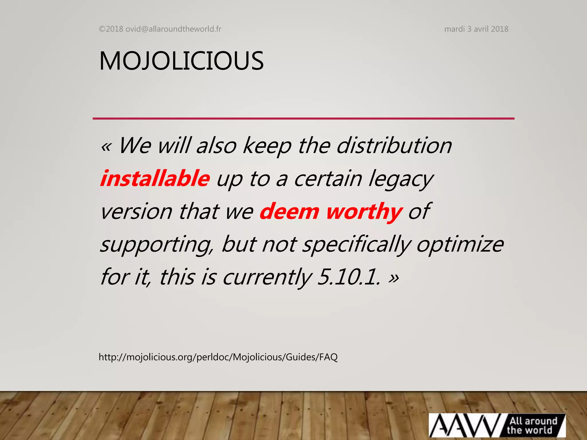 MOJOLICIOUS
« We will also keep the distribution
installable up to a certain legacy
version that we deem worthy of
supporting, but not specifically optimize
for it, this is currently 5.10.1. »
mardi 3 avril 2018©2018 ovid@allaroundtheworld.fr
http://mojolicious.org/perldoc/Mojolicious/Guides/FAQ
 