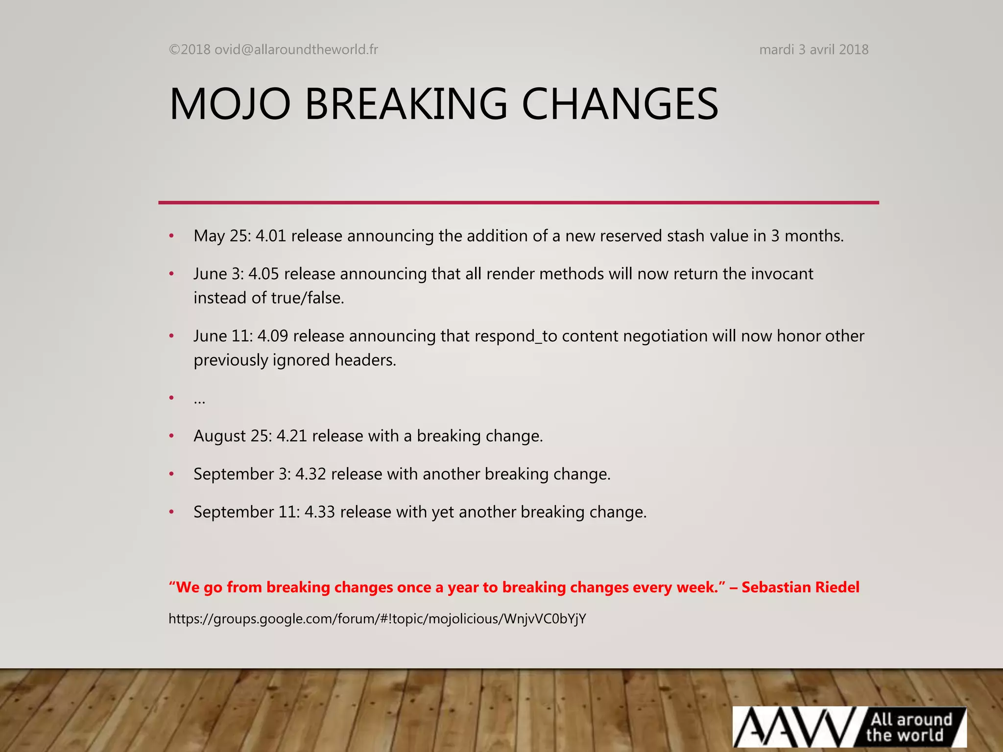 MOJO BREAKING CHANGES
• May 25: 4.01 release announcing the addition of a new reserved stash value in 3 months.
• June 3: 4.05 release announcing that all render methods will now return the invocant
instead of true/false.
• June 11: 4.09 release announcing that respond_to content negotiation will now honor other
previously ignored headers.
• …
• August 25: 4.21 release with a breaking change.
• September 3: 4.32 release with another breaking change.
• September 11: 4.33 release with yet another breaking change.
“We go from breaking changes once a year to breaking changes every week.” – Sebastian Riedel
mardi 3 avril 2018©2018 ovid@allaroundtheworld.fr
https://groups.google.com/forum/#!topic/mojolicious/WnjvVC0bYjY
 