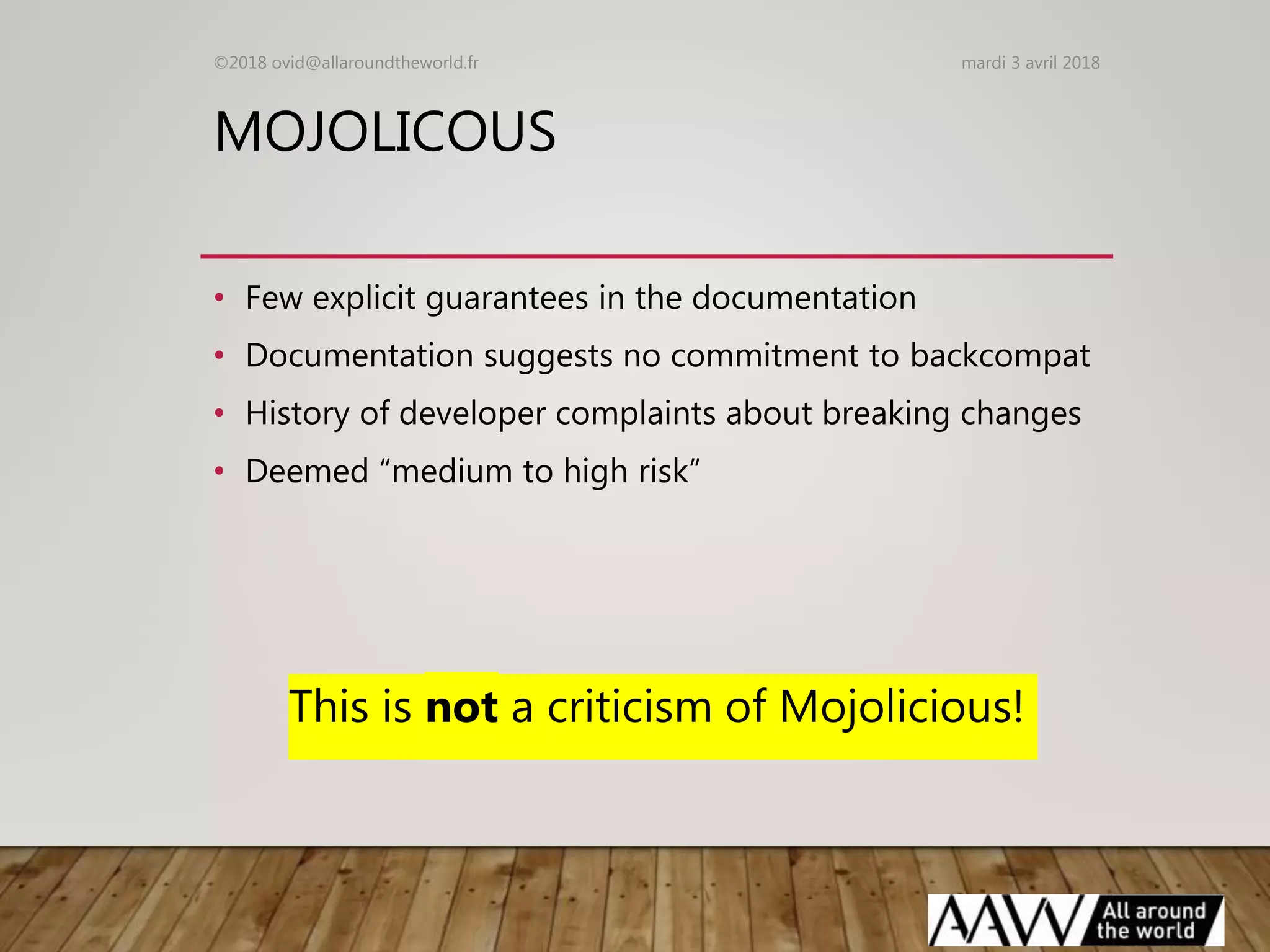MOJOLICOUS
• Few explicit guarantees in the documentation
• Documentation suggests no commitment to backcompat
• History of developer complaints about breaking changes
• Deemed “medium to high risk”
This is not a criticism of Mojolicious!
mardi 3 avril 2018©2018 ovid@allaroundtheworld.fr
 