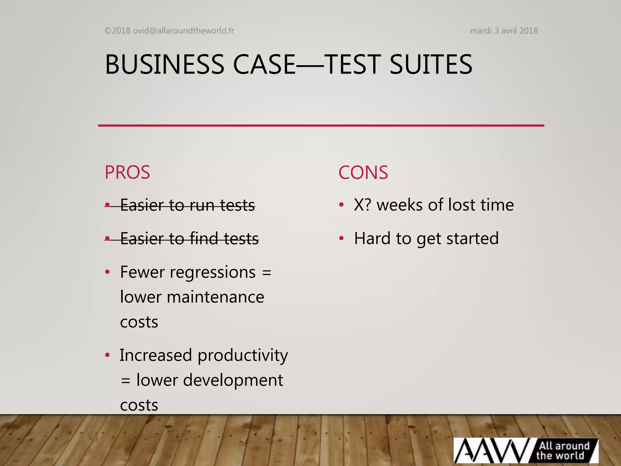 BUSINESS CASE—TEST SUITES
PROS
• Easier to run tests
• Easier to find tests
• Fewer regressions =
lower maintenance
costs
• Increased productivity
= lower development
costs
CONS
• X? weeks of lost time
• Hard to get started
mardi 3 avril 2018©2018 ovid@allaroundtheworld.fr
 