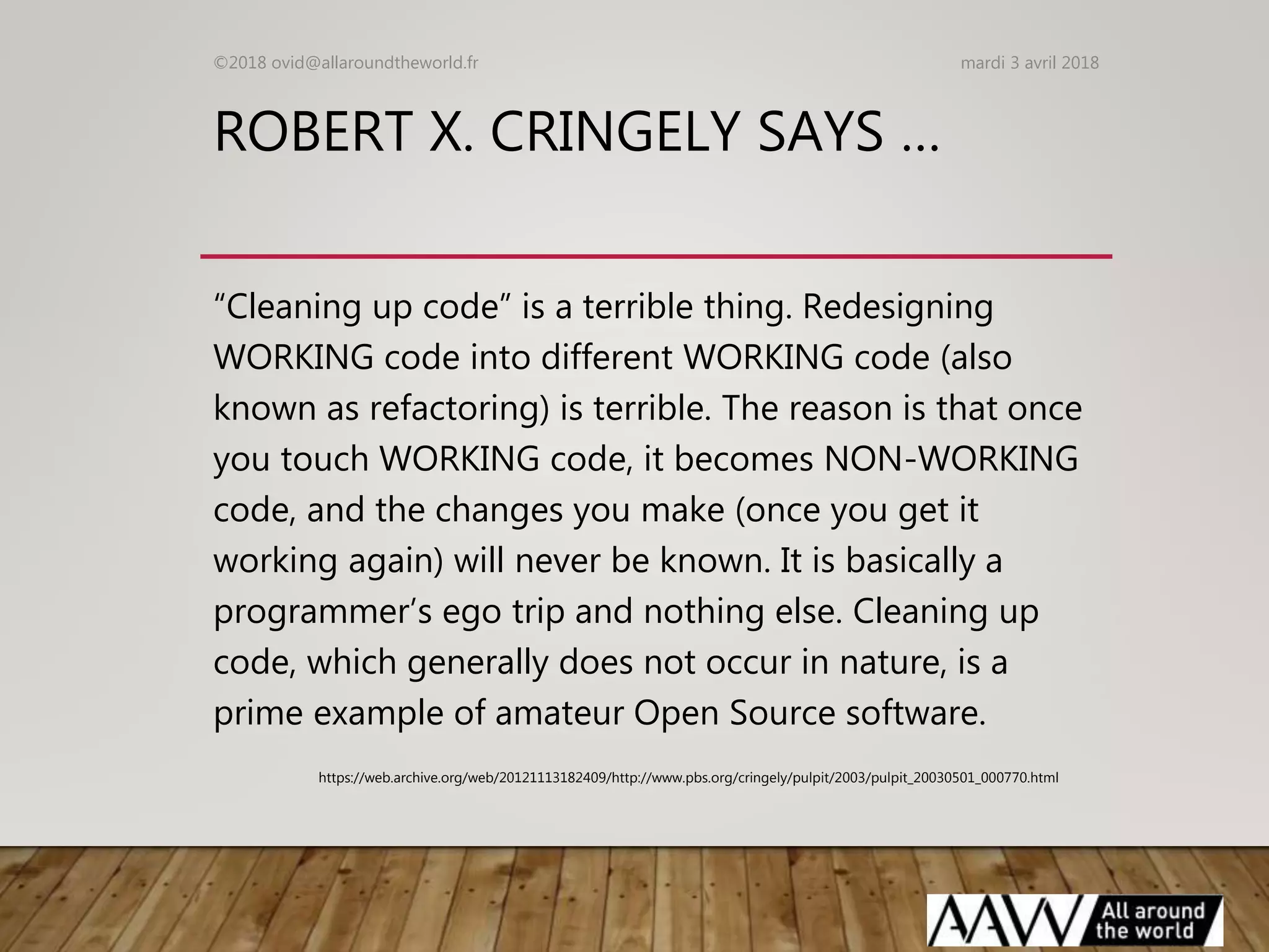 ROBERT X. CRINGELY SAYS …
“Cleaning up code” is a terrible thing. Redesigning
WORKING code into different WORKING code (also
known as refactoring) is terrible. The reason is that once
you touch WORKING code, it becomes NON-WORKING
code, and the changes you make (once you get it
working again) will never be known. It is basically a
programmer’s ego trip and nothing else. Cleaning up
code, which generally does not occur in nature, is a
prime example of amateur Open Source software.
mardi 3 avril 2018©2018 ovid@allaroundtheworld.fr
https://web.archive.org/web/20121113182409/http://www.pbs.org/cringely/pulpit/2003/pulpit_20030501_000770.html
 