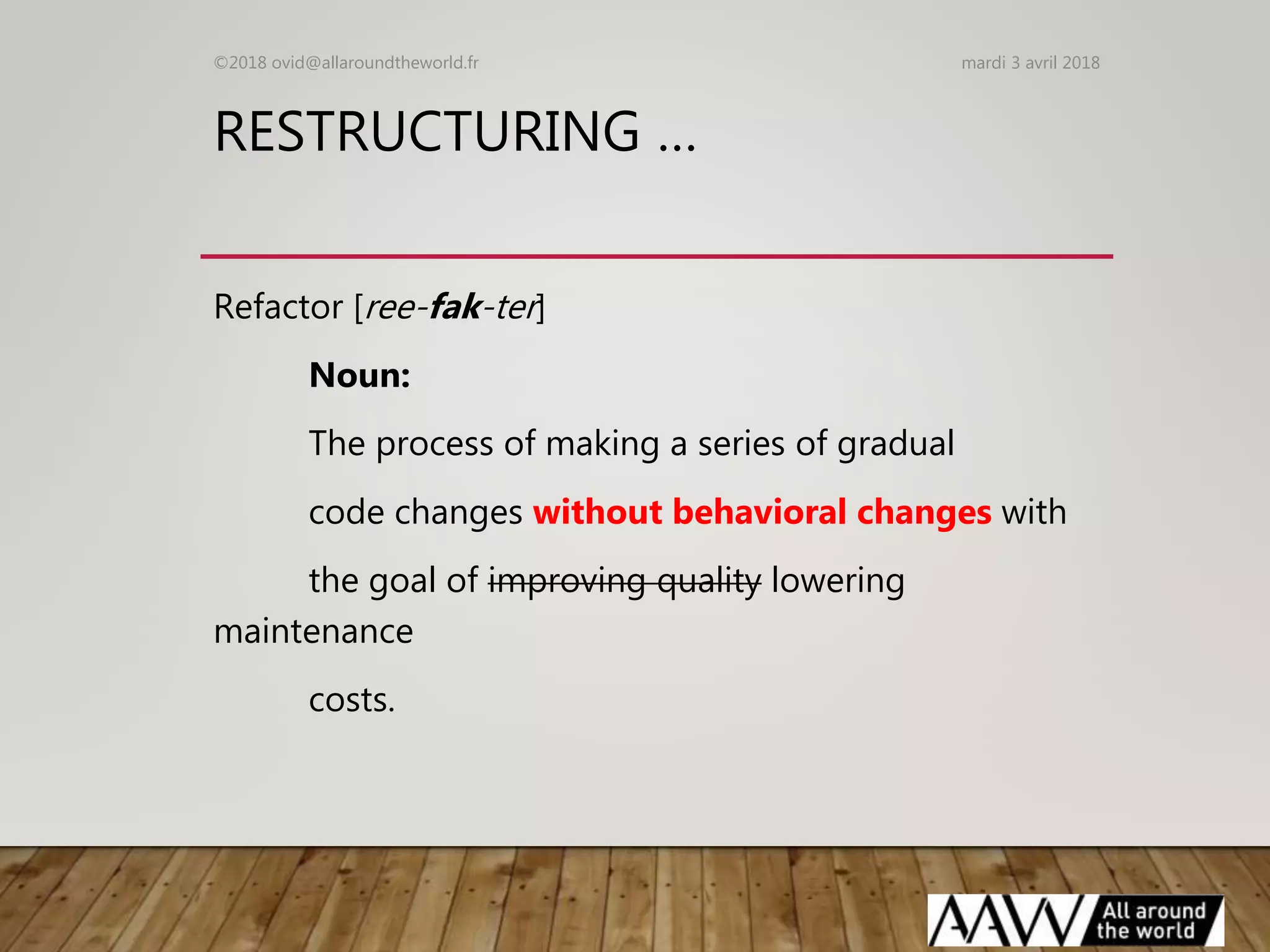 RESTRUCTURING …
Refactor [ree-fak-ter]
Noun:
The process of making a series of gradual
code changes without behavioral changes with
the goal of improving quality lowering
maintenance
costs.
mardi 3 avril 2018©2018 ovid@allaroundtheworld.fr
 