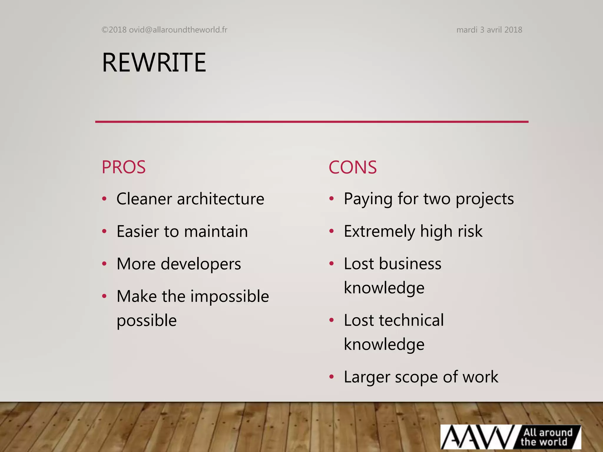 REWRITE
PROS
• Cleaner architecture
• Easier to maintain
• More developers
• Make the impossible
possible
CONS
• Paying for two projects
• Extremely high risk
• Lost business
knowledge
• Lost technical
knowledge
• Larger scope of work
mardi 3 avril 2018©2018 ovid@allaroundtheworld.fr
 