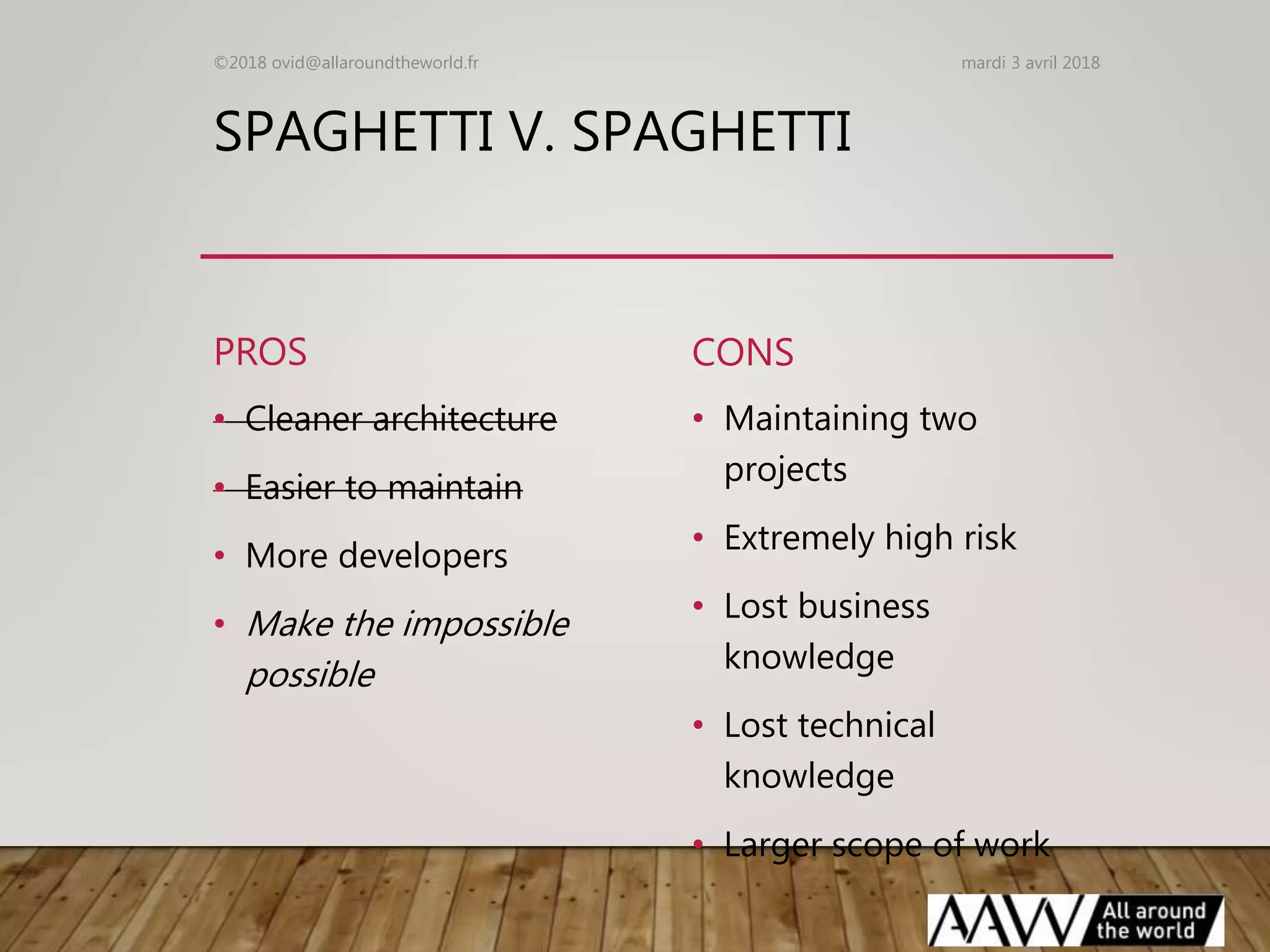 SPAGHETTI V. SPAGHETTI
PROS
• Cleaner architecture
• Easier to maintain
• More developers
• Make the impossible
possible
CONS
• Maintaining two
projects
• Extremely high risk
• Lost business
knowledge
• Lost technical
knowledge
• Larger scope of work
mardi 3 avril 2018©2018 ovid@allaroundtheworld.fr
 