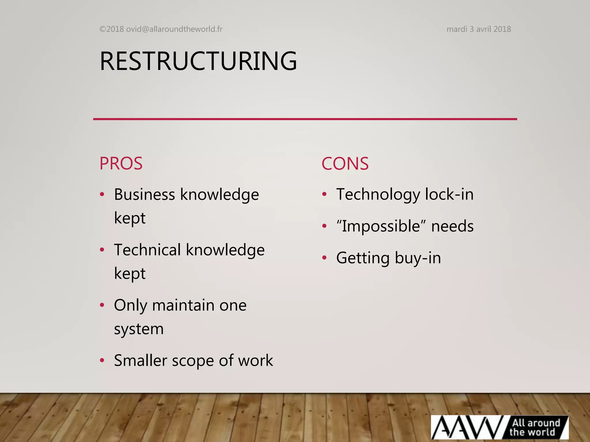 RESTRUCTURING
PROS
• Business knowledge
kept
• Technical knowledge
kept
• Only maintain one
system
• Smaller scope of work
CONS
• Technology lock-in
• “Impossible” needs
• Getting buy-in
mardi 3 avril 2018©2018 ovid@allaroundtheworld.fr
 