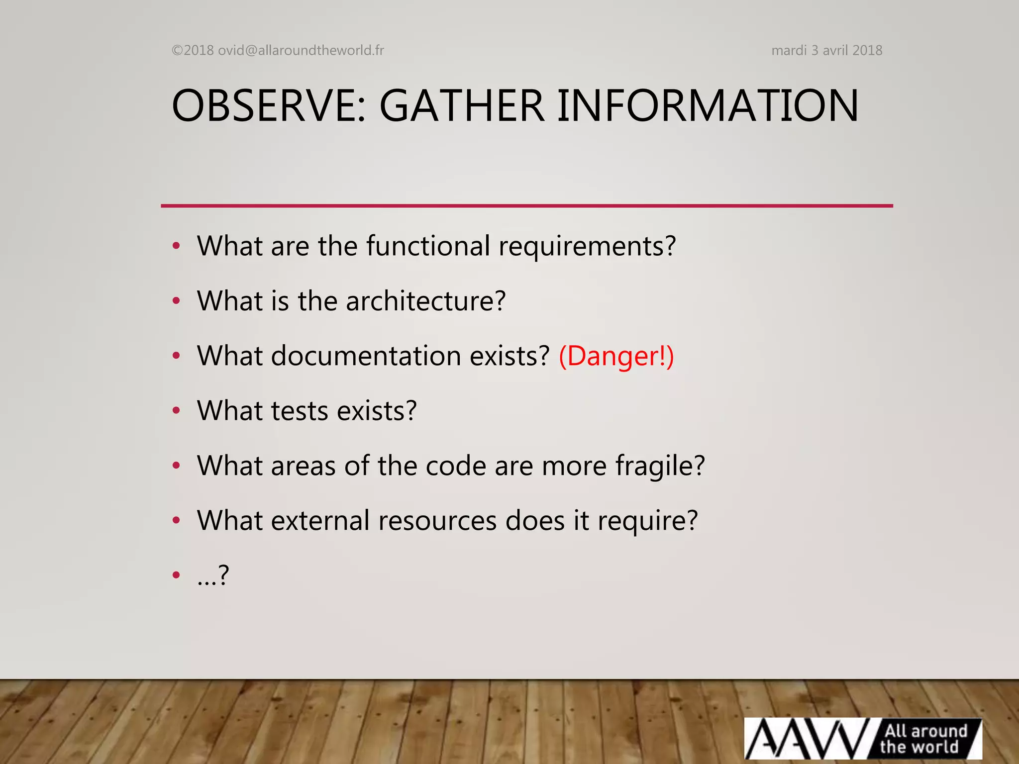 OBSERVE: GATHER INFORMATION
• What are the functional requirements?
• What is the architecture?
• What documentation exists? (Danger!)
• What tests exists?
• What areas of the code are more fragile?
• What external resources does it require?
• …?
mardi 3 avril 2018©2018 ovid@allaroundtheworld.fr
 