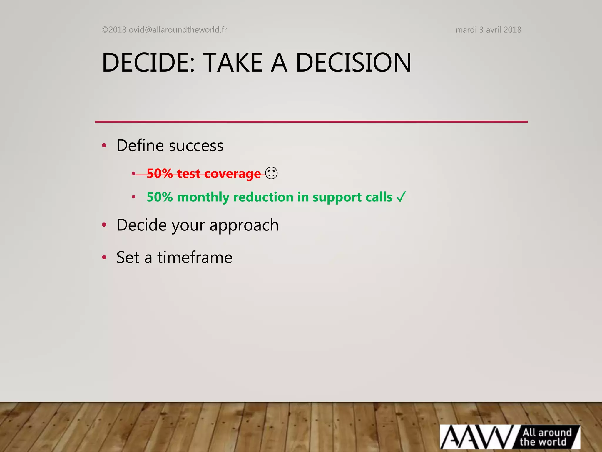 DECIDE: TAKE A DECISION
• Define success
• 50% test coverage ☹
• 50% monthly reduction in support calls ✓
• Decide your approach
• Set a timeframe
mardi 3 avril 2018©2018 ovid@allaroundtheworld.fr
 
