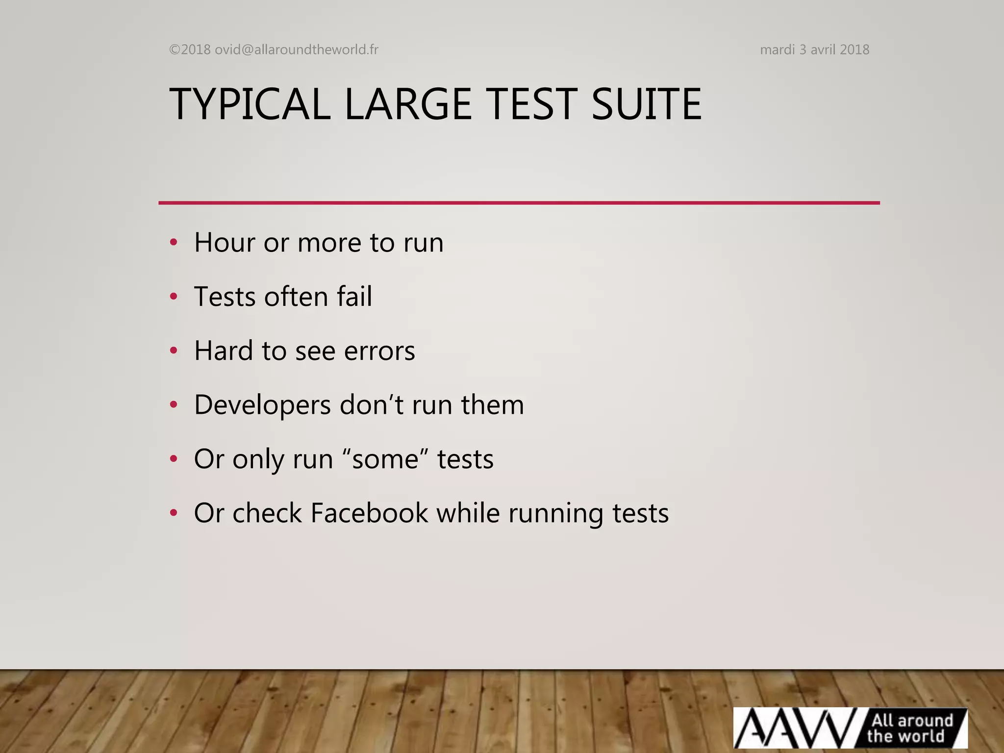 TYPICAL LARGE TEST SUITE
• Hour or more to run
• Tests often fail
• Hard to see errors
• Developers don’t run them
• Or only run “some” tests
• Or check Facebook while running tests
mardi 3 avril 2018©2018 ovid@allaroundtheworld.fr
 