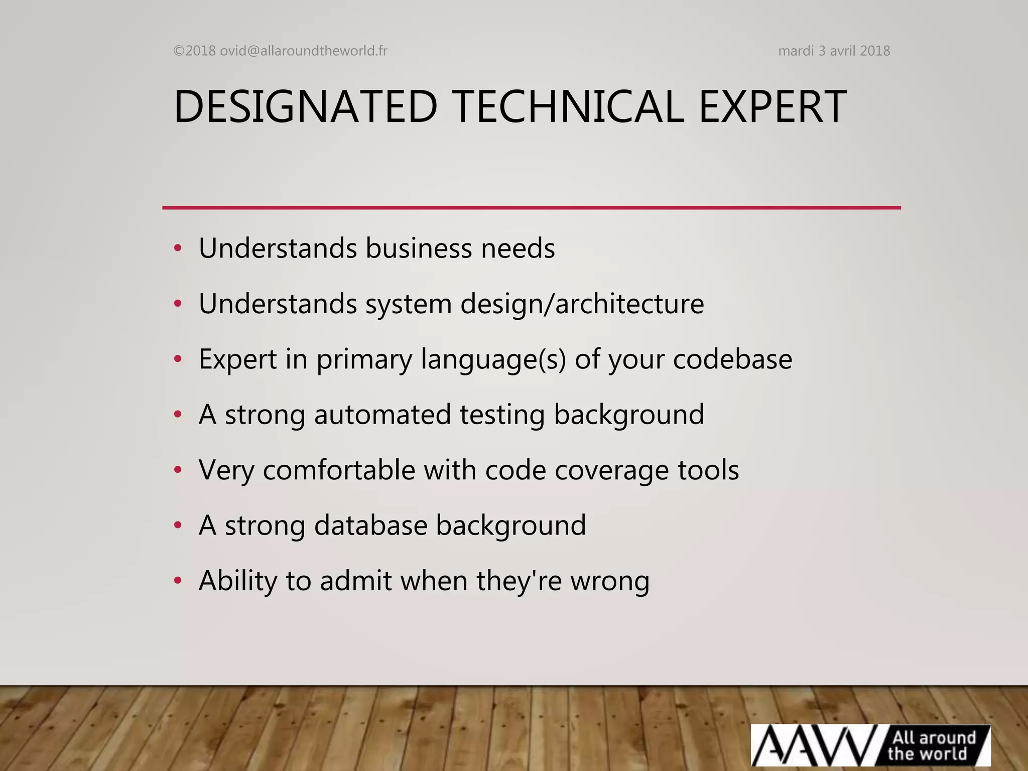 DESIGNATED TECHNICAL EXPERT
• Understands business needs
• Understands system design/architecture
• Expert in primary language(s) of your codebase
• A strong automated testing background
• Very comfortable with code coverage tools
• A strong database background
• Ability to admit when they're wrong
mardi 3 avril 2018©2018 ovid@allaroundtheworld.fr
 
