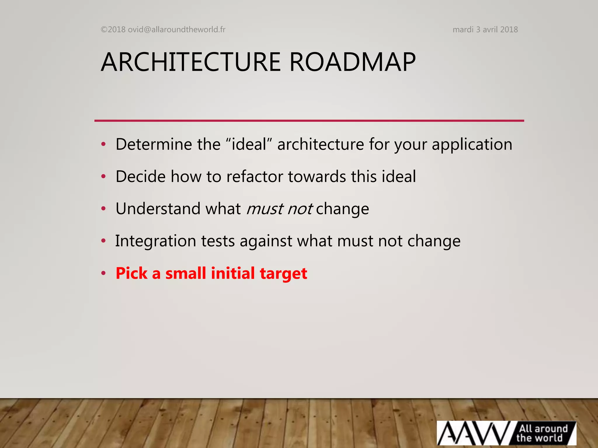 ARCHITECTURE ROADMAP
• Determine the “ideal” architecture for your application
• Decide how to refactor towards this ideal
• Understand what must not change
• Integration tests against what must not change
• Pick a small initial target
mardi 3 avril 2018©2018 ovid@allaroundtheworld.fr
 