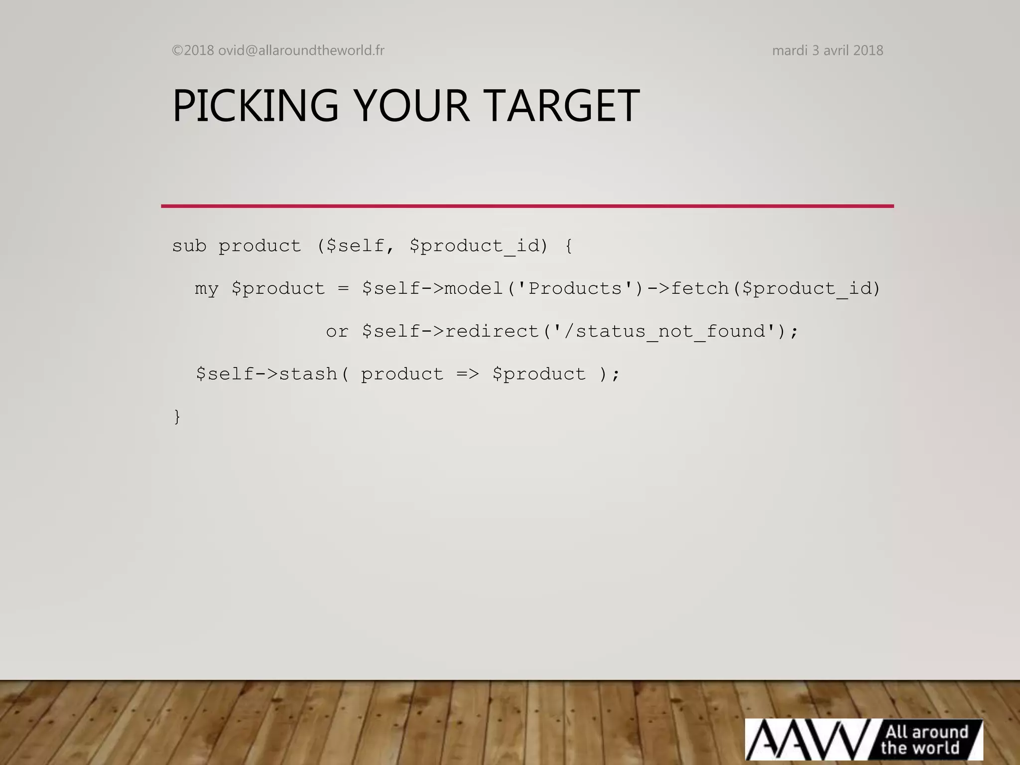PICKING YOUR TARGET
sub product ($self, $product_id) {
my $product = $self->model('Products')->fetch($product_id)
or $self->redirect('/status_not_found');
$self->stash( product => $product );
}
mardi 3 avril 2018©2018 ovid@allaroundtheworld.fr
 