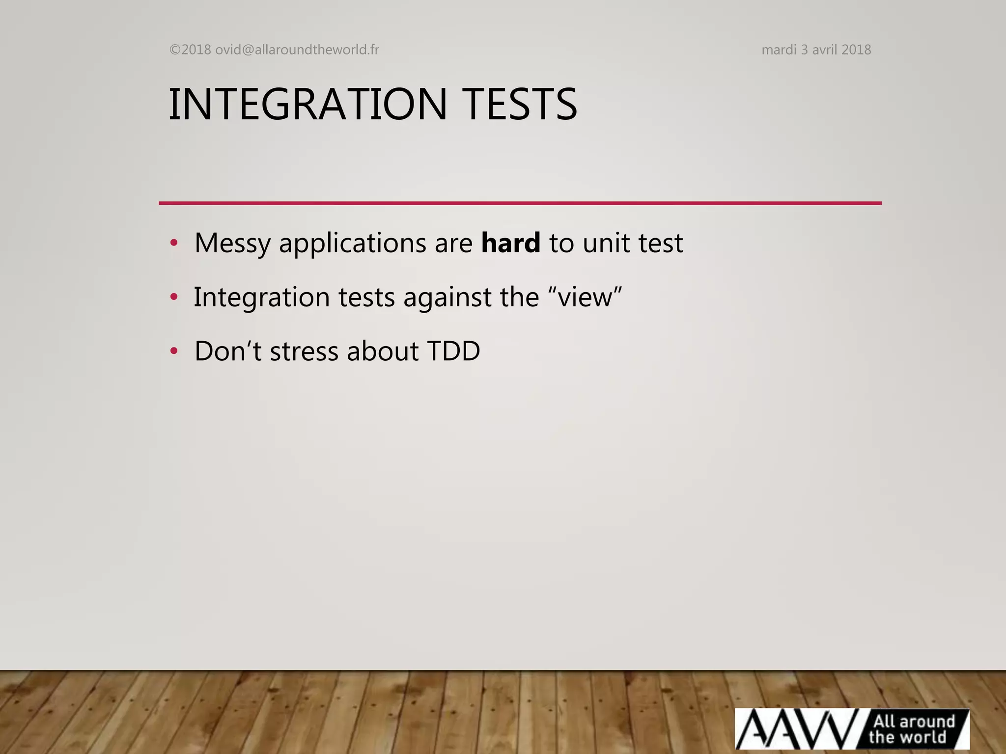 INTEGRATION TESTS
• Messy applications are hard to unit test
• Integration tests against the “view”
• Don’t stress about TDD
mardi 3 avril 2018©2018 ovid@allaroundtheworld.fr
 