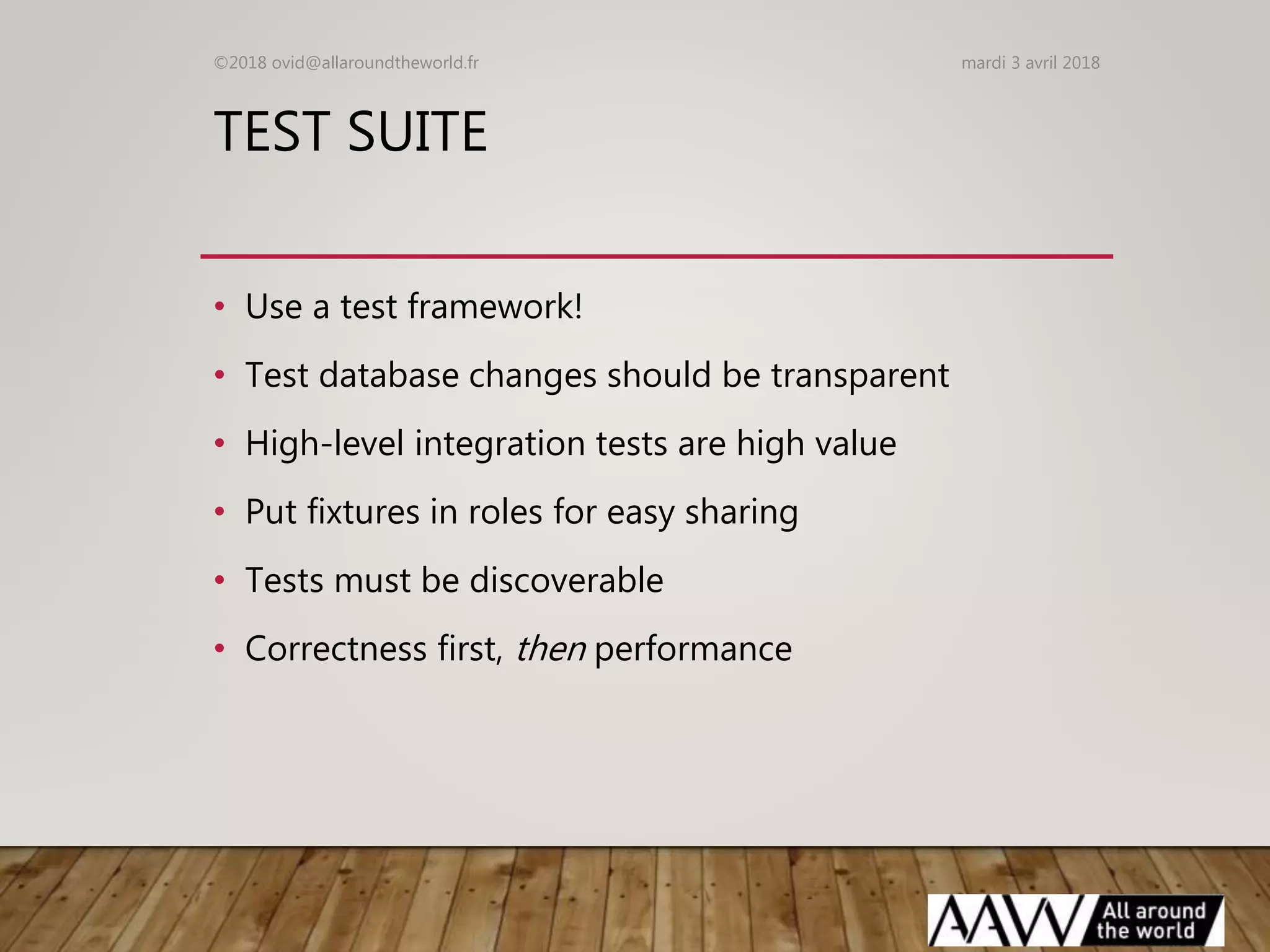 TEST SUITE
• Use a test framework!
• Test database changes should be transparent
• High-level integration tests are high value
• Put fixtures in roles for easy sharing
• Tests must be discoverable
• Correctness first, then performance
mardi 3 avril 2018©2018 ovid@allaroundtheworld.fr
 