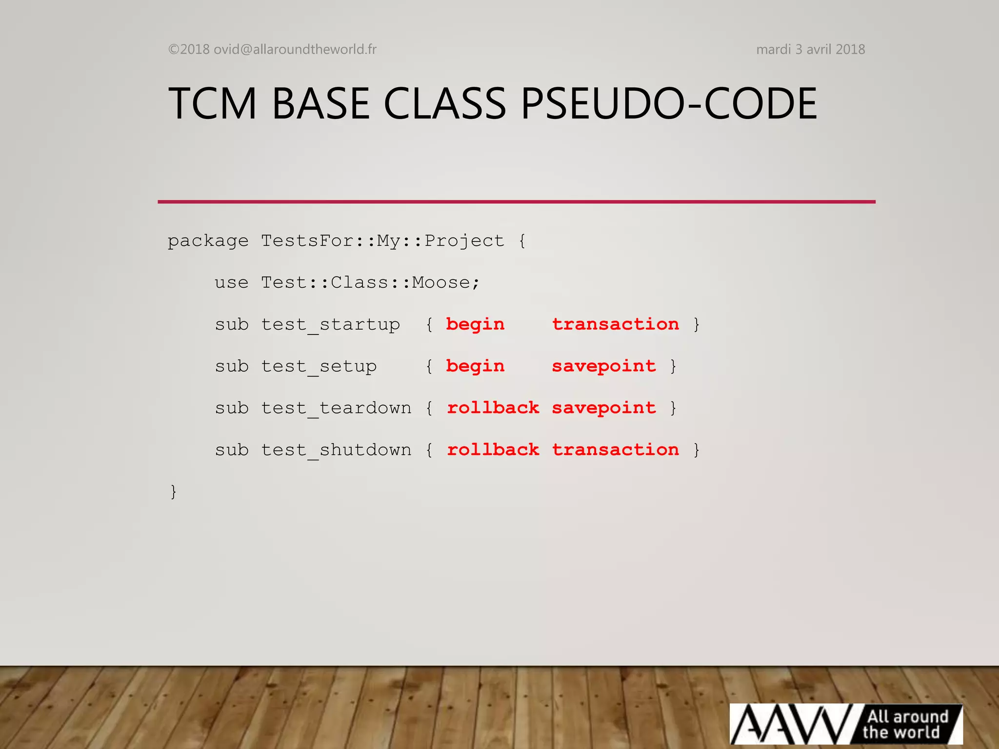 TCM BASE CLASS PSEUDO-CODE
package TestsFor::My::Project {
use Test::Class::Moose;
sub test_startup { begin transaction }
sub test_setup { begin savepoint }
sub test_teardown { rollback savepoint }
sub test_shutdown { rollback transaction }
}
mardi 3 avril 2018©2018 ovid@allaroundtheworld.fr
 