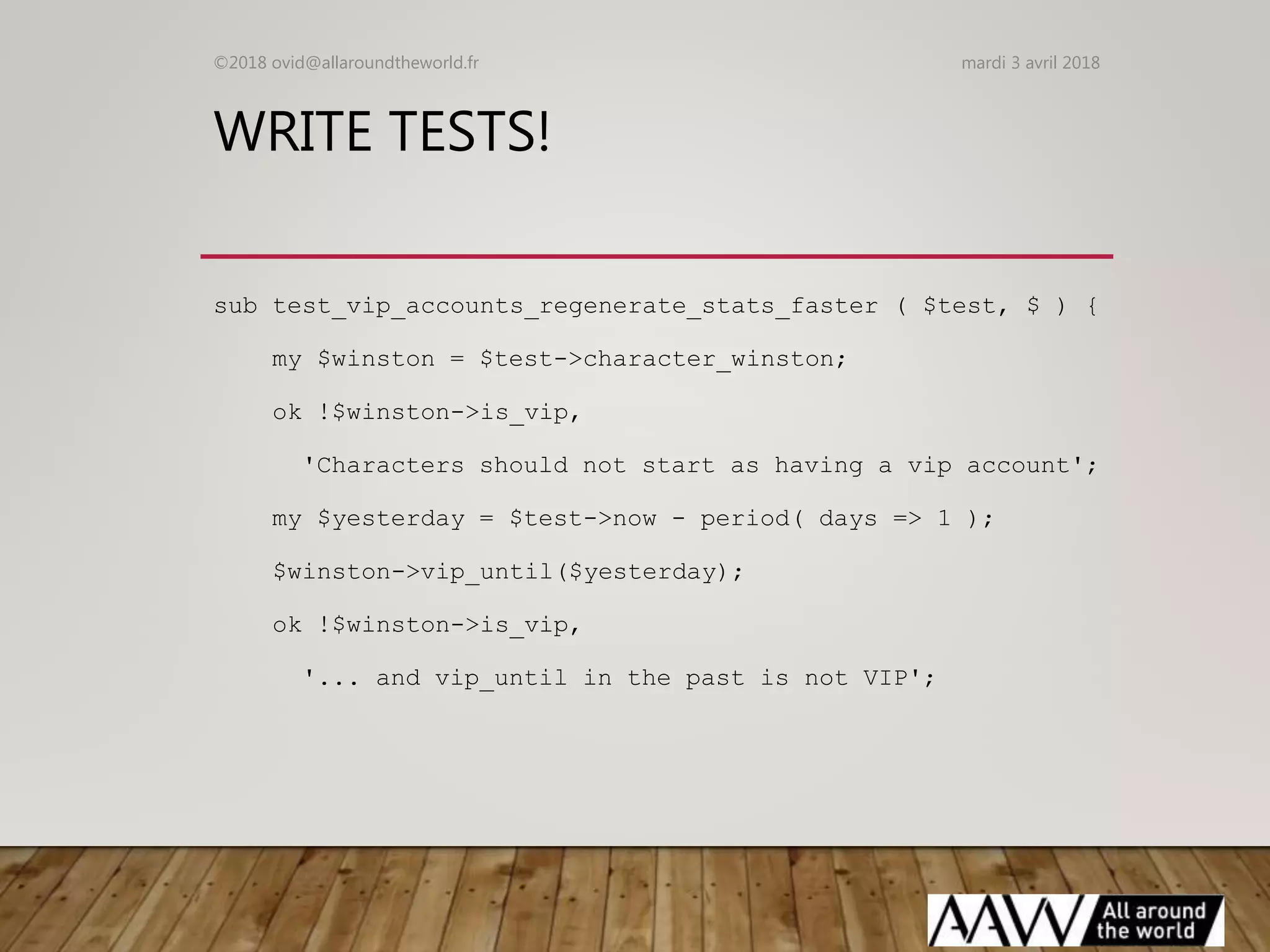 WRITE TESTS!
sub test_vip_accounts_regenerate_stats_faster ( $test, $ ) {
my $winston = $test->character_winston;
ok !$winston->is_vip,
'Characters should not start as having a vip account';
my $yesterday = $test->now - period( days => 1 );
$winston->vip_until($yesterday);
ok !$winston->is_vip,
'... and vip_until in the past is not VIP';
mardi 3 avril 2018©2018 ovid@allaroundtheworld.fr
 