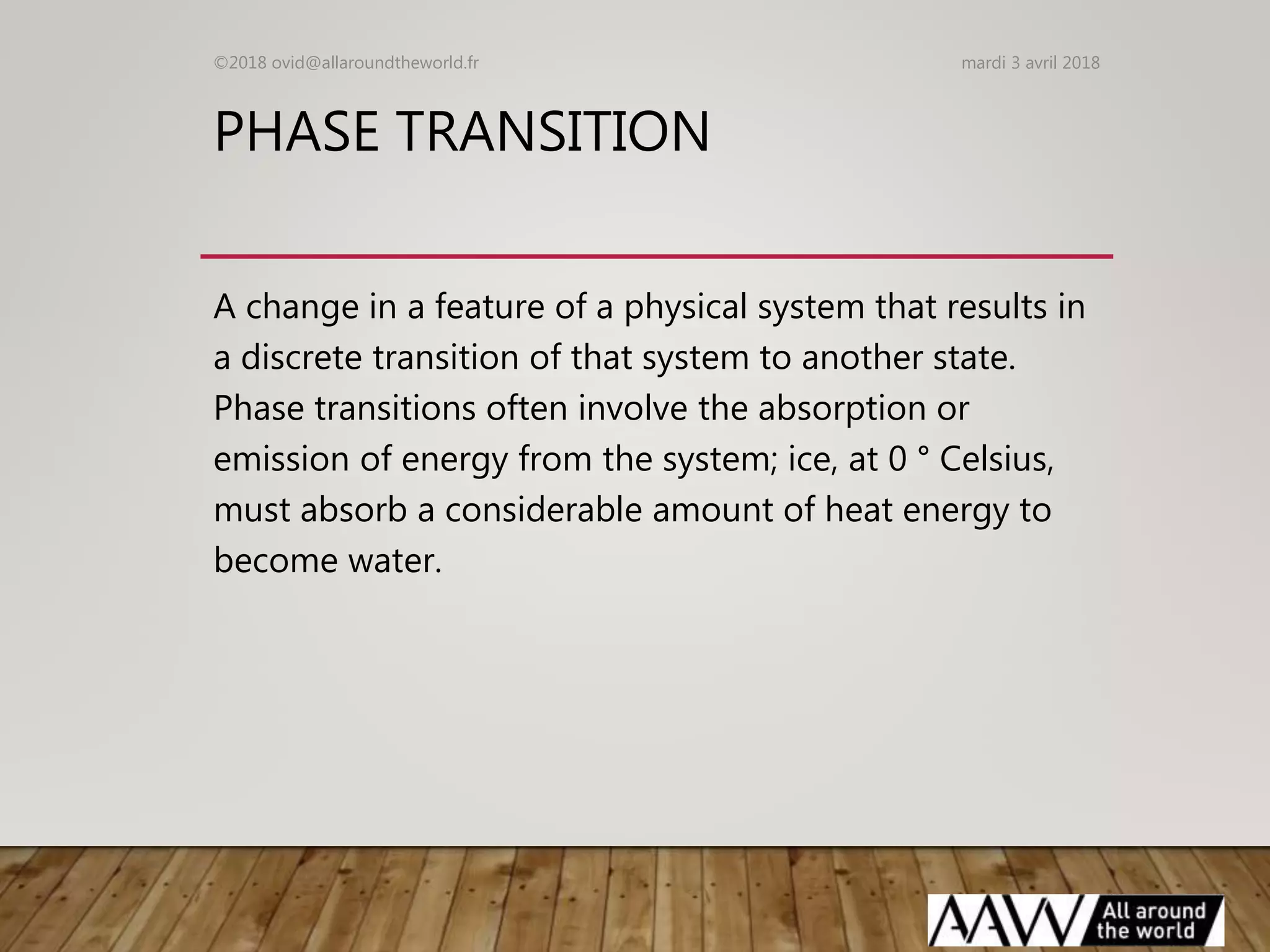 PHASE TRANSITION
A change in a feature of a physical system that results in
a discrete transition of that system to another state.
Phase transitions often involve the absorption or
emission of energy from the system; ice, at 0 ° Celsius,
must absorb a considerable amount of heat energy to
become water.
mardi 3 avril 2018©2018 ovid@allaroundtheworld.fr
 