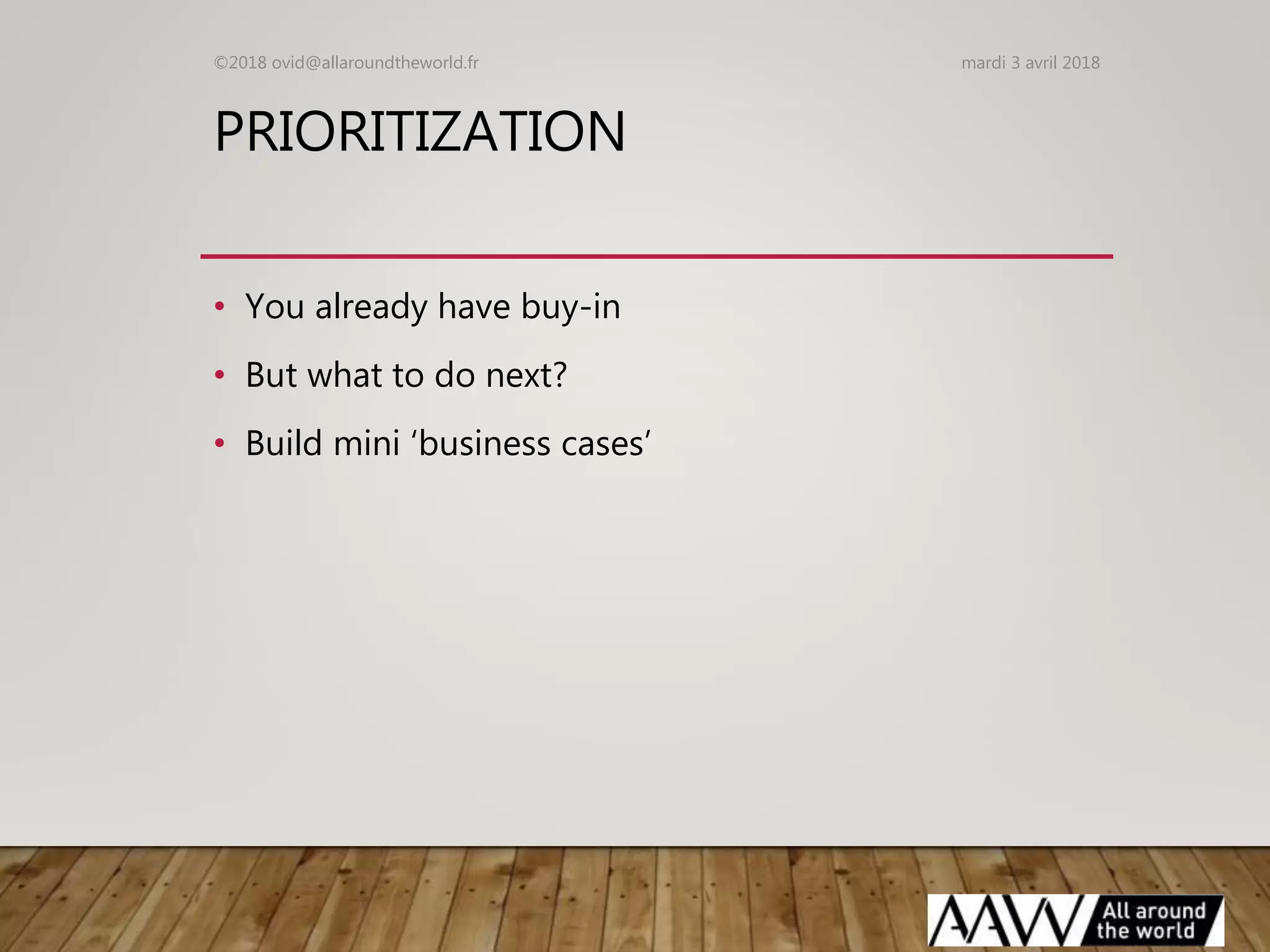 PRIORITIZATION
• You already have buy-in
• But what to do next?
• Build mini ‘business cases’
mardi 3 avril 2018©2018 ovid@allaroundtheworld.fr
 