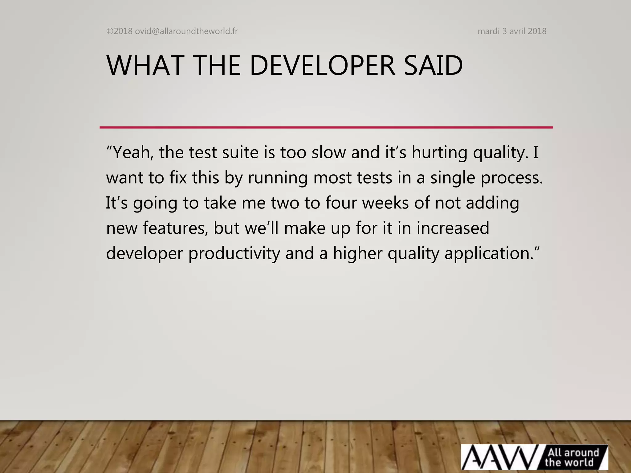 WHAT THE DEVELOPER SAID
“Yeah, the test suite is too slow and it’s hurting quality. I
want to fix this by running most tests in a single process.
It’s going to take me two to four weeks of not adding
new features, but we’ll make up for it in increased
developer productivity and a higher quality application.”
mardi 3 avril 2018©2018 ovid@allaroundtheworld.fr
 