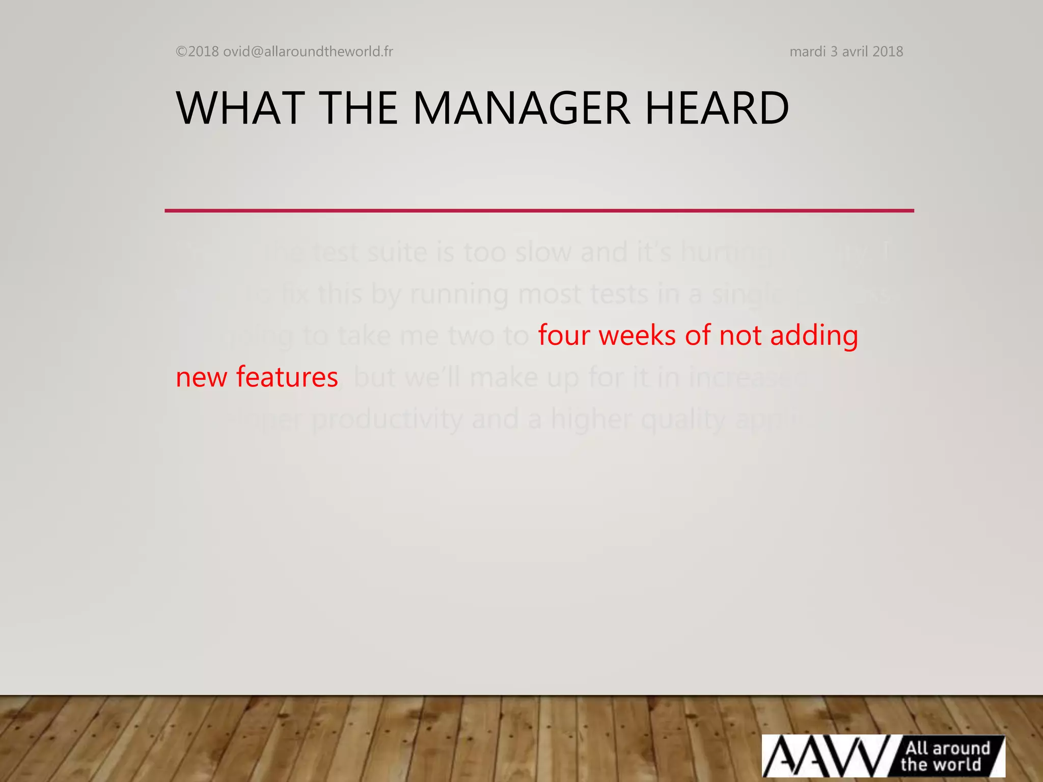 WHAT THE MANAGER HEARD
“Yeah, the test suite is too slow and it’s hurting quality. I
want to fix this by running most tests in a single process.
It’s going to take me two to four weeks of not adding
new features, but we’ll make up for it in increased
developer productivity and a higher quality application.”
mardi 3 avril 2018©2018 ovid@allaroundtheworld.fr
 