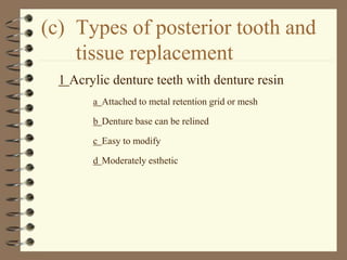(c) Types of posterior tooth and
tissue replacement
1 Acrylic denture teeth with denture resin
a Attached to metal retention grid or mesh
b Denture base can be relined
c Easy to modify
d Moderately esthetic
 