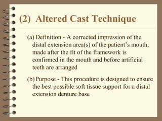 (2) Altered Cast Technique
(a) Definition - A corrected impression of the
distal extension area(s) of the patient’s mouth,
made after the fit of the framework is
confirmed in the mouth and before artificial
teeth are arranged
(b)Purpose - This procedure is designed to ensure
the best possible soft tissue support for a distal
extension denture base
 