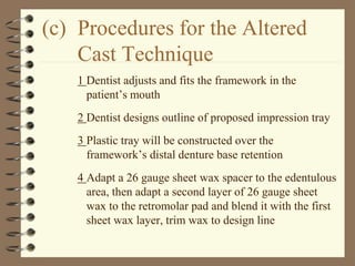 (c) Procedures for the Altered
Cast Technique
1 Dentist adjusts and fits the framework in the
patient’s mouth
2 Dentist designs outline of proposed impression tray
3 Plastic tray will be constructed over the
framework’s distal denture base retention
4 Adapt a 26 gauge sheet wax spacer to the edentulous
area, then adapt a second layer of 26 gauge sheet
wax to the retromolar pad and blend it with the first
sheet wax layer, trim wax to design line
 