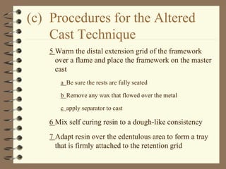 (c) Procedures for the Altered
Cast Technique
5 Warm the distal extension grid of the framework
over a flame and place the framework on the master
cast
a Be sure the rests are fully seated
b Remove any wax that flowed over the metal
c apply separator to cast
6 Mix self curing resin to a dough-like consistency
7 Adapt resin over the edentulous area to form a tray
that is firmly attached to the retention grid
 