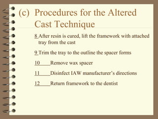 (c) Procedures for the Altered
Cast Technique
8 After resin is cured, lift the framework with attached
tray from the cast
9 Trim the tray to the outline the spacer forms
10 Remove wax spacer
11 Disinfect IAW manufacturer’s directions
12 Return framework to the dentist
 