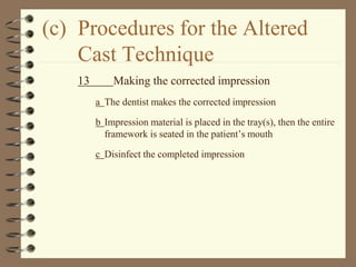 (c) Procedures for the Altered
Cast Technique
13 Making the corrected impression
a The dentist makes the corrected impression
b Impression material is placed in the tray(s), then the entire
framework is seated in the patient’s mouth
c Disinfect the completed impression
 