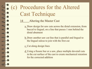 (c) Procedures for the Altered
Cast Technique
14 Altering the Master Cast
a Draw design for saw cuts across the distal extension, from
buccal to lingual, on a line that passes 1 mm behind the
distal abutment
b Draw another saw cut line that is parallel and lingual to
the lingual sulcus to join with the first cut
c Cut along design lines
d Using a fissure bur or a saw, place multiple dovetail cuts
in the cut surface of the cast to create mechanical retention
for the corrected addition
 