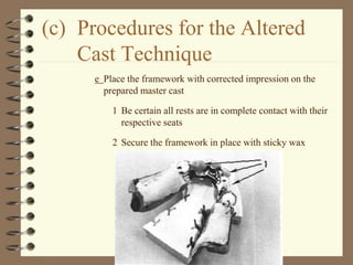 (c) Procedures for the Altered
Cast Technique
e Place the framework with corrected impression on the
prepared master cast
1 Be certain all rests are in complete contact with their
respective seats
2 Secure the framework in place with sticky wax
 