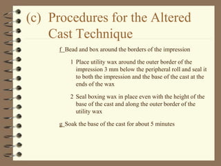 (c) Procedures for the Altered
Cast Technique
f Bead and box around the borders of the impression
1 Place utility wax around the outer border of the
impression 3 mm below the peripheral roll and seal it
to both the impression and the base of the cast at the
ends of the wax
2 Seal boxing wax in place even with the height of the
base of the cast and along the outer border of the
utility wax
g Soak the base of the cast for about 5 minutes
 