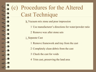 (c) Procedures for the Altered
Cast Technique
h Vacuum mix stone and pour impression
1 Use manufacturer’s directions for water/powder ratio
2 Remove wax after stone sets
i Separate Cast
1 Remove framework and tray from the cast
2 Completely clean debris from the cast
3 Check the cast for voids
4 Trim cast, preserving the land area
 