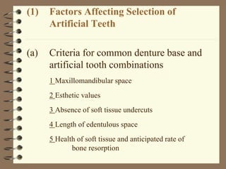 (1) Factors Affecting Selection of
Artificial Teeth
(a) Criteria for common denture base and
artificial tooth combinations
1 Maxillomandibular space
2 Esthetic values
3 Absence of soft tissue undercuts
4 Length of edentulous space
5 Health of soft tissue and anticipated rate of
bone resorption
 