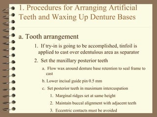 1. Procedures for Arranging Artificial
Teeth and Waxing Up Denture Bases
a. Tooth arrangement
1. If try-in is going to be accomplished, tinfoil is
applied to cast over edentulous area as separator
2. Set the maxillary posterior teeth
a. Flow wax around denture base retention to seal frame to
cast
b. Lower incisal guide pin 0.5 mm
c. Set posterior teeth in maximum intercuspation
1. Marginal ridges set at same height
2. Maintain buccal alignment with adjacent teeth
3. Eccentric contacts must be avoided
 