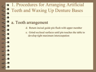 1. Procedures for Arranging Artificial
Teeth and Waxing Up Denture Bases
a. Tooth arrangement
d. Return incisal guide pin flush with upper member
e. Grind occlusal surfaces until pin touches the table to
develop tight maximum intercuspation
 