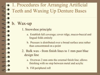 1. Procedures for Arranging Artificial
Teeth and Waxing Up Denture Bases
b. Wax-up
1. Snowshoe principle
a. Establish full coverage; cover ridge, mucco-buccal and
lingual folds entirely
b. Pressure is distributed over a broad surface area rather
than concentrated on a point
2. Bulk wax - from finish lines to 1 mm past blue
design line
a. Overwax 2 mm onto the external finish line; allows
finishing with no step between metal and acrylic
b. Fill peripheral roll
 