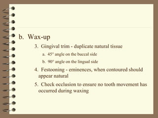 b. Wax-up
3. Gingival trim - duplicate natural tissue
a. 45 angle on the buccal side
b. 90 angle on the lingual side
4. Festooning - eminences, when contoured should
appear natural
5. Check occlusion to ensure no tooth movement has
occurred during waxing
 