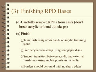 (3) Finishing RPD Bases
(d)Carefully remove RPDs from casts (don’t
break acrylic or bend out clasps)
(e) Finish
1 Trim flash using arbor bands or acrylic trimming
stone
2 Free acrylic from clasp using sandpaper discs
3 Smooth transition between acrylic and external
finish lines using rubber points and wheels
4 Borders should be round with no sharp edges
 