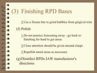 (3) Finishing RPD Bases
5 Use a fissure bur to grind bubbles from gingival trim
(f) Polish
1 Do not pumice festooning away - go back to
finishing for hard to get areas
2 Close attention should be given around clasps
3 Repolish metal areas as necessary
(g)Disinfect RPDs IAW manufacturer's
directions
 