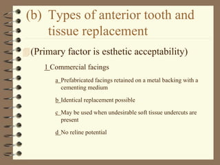 (b) Types of anterior tooth and
tissue replacement
(Primary factor is esthetic acceptability)
1 Commercial facings
a Prefabricated facings retained on a metal backing with a
cementing medium
b Identical replacement possible
c May be used when undesirable soft tissue undercuts are
present
d No reline potential
 