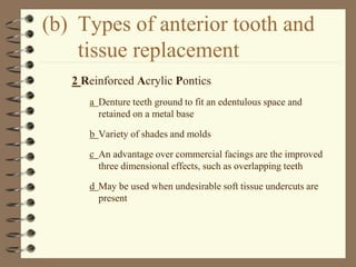 (b) Types of anterior tooth and
tissue replacement
2 Reinforced Acrylic Pontics
a Denture teeth ground to fit an edentulous space and
retained on a metal base
b Variety of shades and molds
c An advantage over commercial facings are the improved
three dimensional effects, such as overlapping teeth
d May be used when undesirable soft tissue undercuts are
present
 