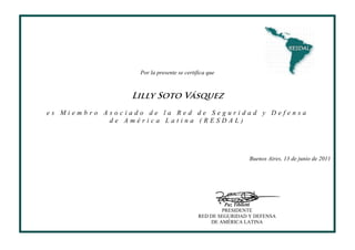 Por la presente se certifica que



                 Lilly Soto Vásquez
es Miembro Asociado de la Red de Seguridad y Defensa
            de América Latina (RESDAL)




                                                            Buenos Aires, 13 de junio de 2011




                                                    Paz Tibiletti
                                                   PRESIDENTE
                                           RED DE SEGURIDAD Y DEFENSA
                                               DE AMÉRICA LATINA
 