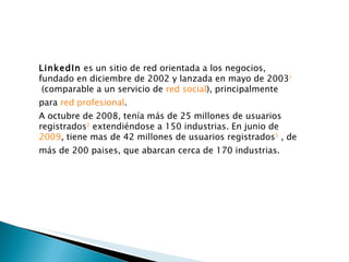 LinkedIn  es un sitio de red orientada a los negocios, fundado en diciembre de 2002 y lanzada en mayo de 2003 1  (comparable a un servicio de  red social ), principalmente para  red profesional . A octubre de 2008, tenía más de 25 millones de usuarios registrados 2  extendiéndose a 150 industrias. En junio de  2009 , tiene mas de 42 millones de usuarios registrados 3  , de más de 200 paises, que abarcan cerca de 170 industrias. 